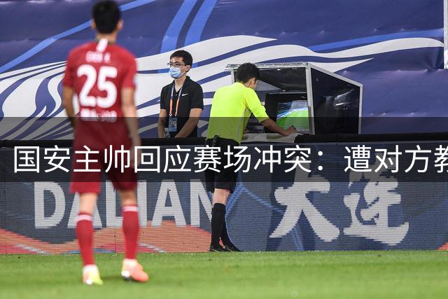 国安主帅回应赛场冲突：遭对方教练锁喉克制未还手